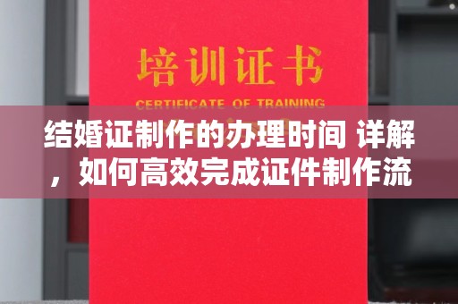 蒙自结婚证制作的办理时间 详解，如何高效完成证件制作流程